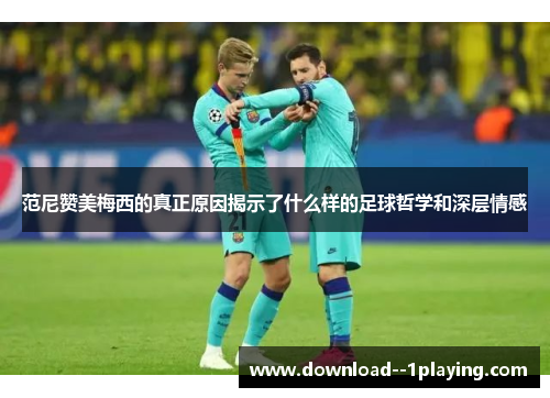 范尼赞美梅西的真正原因揭示了什么样的足球哲学和深层情感