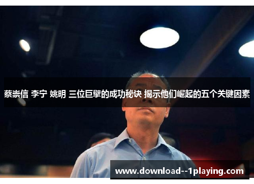 蔡崇信 李宁 姚明 三位巨擘的成功秘诀 揭示他们崛起的五个关键因素