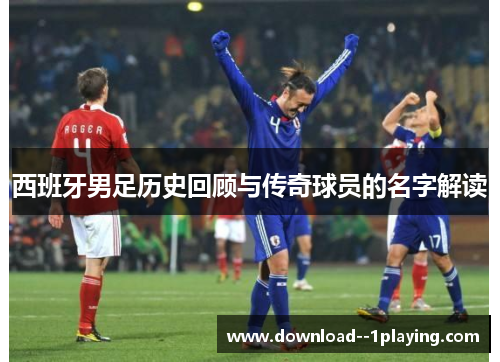 西班牙男足历史回顾与传奇球员的名字解读
