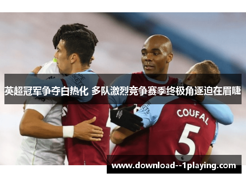 英超冠军争夺白热化 多队激烈竞争赛季终极角逐迫在眉睫