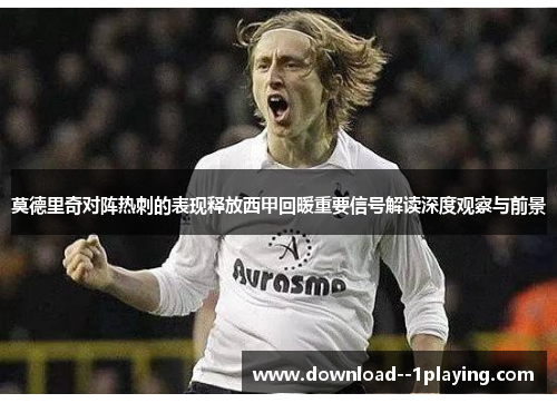 莫德里奇对阵热刺的表现释放西甲回暖重要信号解读深度观察与前景