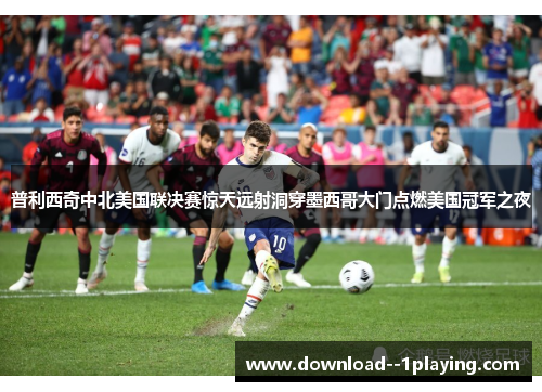 普利西奇中北美国联决赛惊天远射洞穿墨西哥大门点燃美国冠军之夜