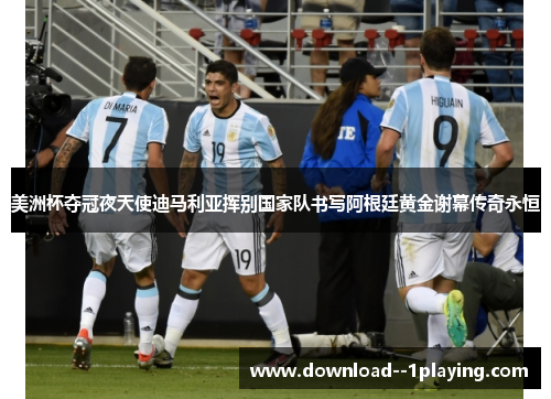 美洲杯夺冠夜天使迪马利亚挥别国家队书写阿根廷黄金谢幕传奇永恒