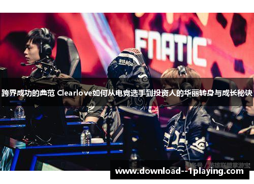 跨界成功的典范 Clearlove如何从电竞选手到投资人的华丽转身与成长秘诀